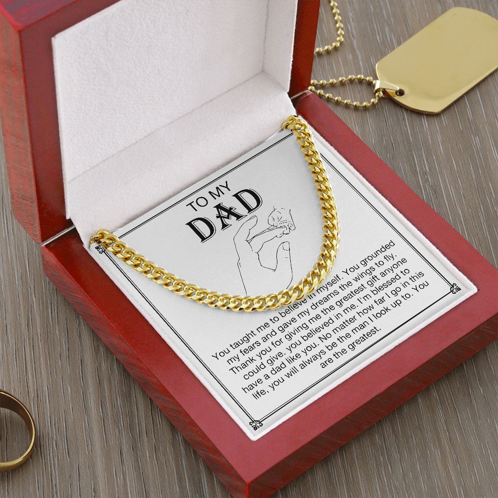 To my DAD -  You taught me to believe in myself. You grounded my fears and gave my dreams the wings to fly. Thank you for giving me the greatest gift anyone could give. You believe in me. I'm blessed to have a dad like you. No matter how far I go in this life, you will always be  the man I look up to. You are the greatest. Get your father's Day gift or birthday present for you dad at 50% discounts with Emporium Discounts, Gold Cuban Chain in lovely present wooden gift box