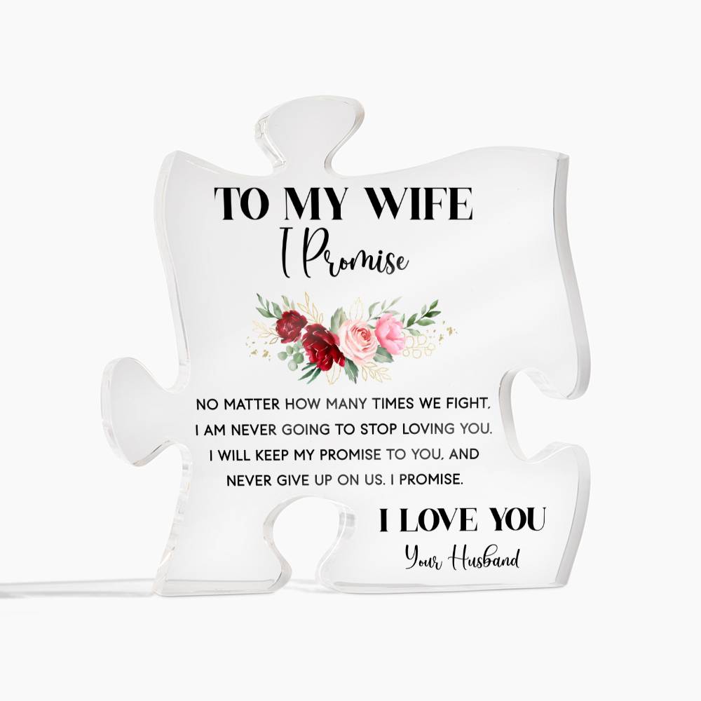 To My Wife, I promise NO MATTER, HOW MANY TIMES WE FIGHT. I AM NEVER GOING TO STOP LOVING YOU. I WILL KEEP MY PROMISE TO YOU, AND NEVER GIVE UP ON US. I PROMIS. I LOVE YOU Your Husband. This is the ideal present for your wife on special occasions like anniversaries, weddings, birthdays, Valentine's Day OR because you just want to tell her you love her! It is sure to put a smile on your wife's face and will be a lasting reminder of your love and appreciation for her.